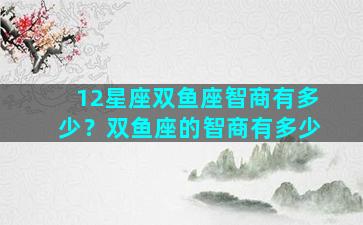 12星座双鱼座智商有多少？双鱼座的智商有多少