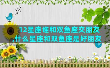 12星座谁和双鱼座交朋友,什么星座和双鱼座是好朋友
