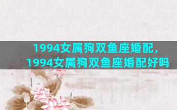 1994女属狗双鱼座婚配，1994女属狗双鱼座婚配好吗