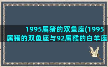 1995属猪的双鱼座(1995属猪的双鱼座与92属猴的白羊座)