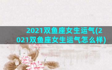 2021双鱼座女生运气(2021双鱼座女生运气怎么样)
