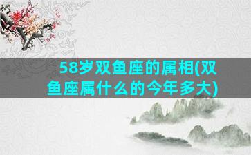 58岁双鱼座的属相(双鱼座属什么的今年多大)
