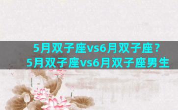 5月双子座vs6月双子座？5月双子座vs6月双子座男生
