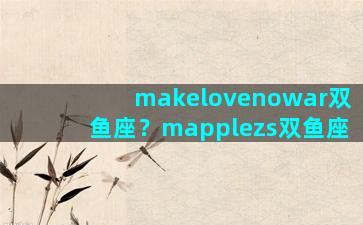 makelovenowar双鱼座？mapplezs双鱼座