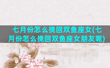 七月份怎么挽回双鱼座女(七月份怎么挽回双鱼座女朋友呢)
