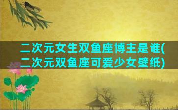 二次元女生双鱼座博主是谁(二次元双鱼座可爱少女壁纸)
