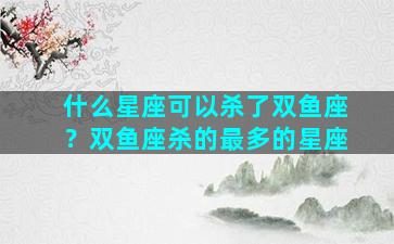 什么星座可以杀了双鱼座？双鱼座杀的最多的星座