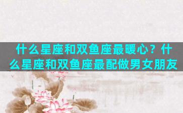 什么星座和双鱼座最暖心？什么星座和双鱼座最配做男女朋友