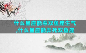 什么星座能惹双鱼座生气,什么星座能弄死双鱼座