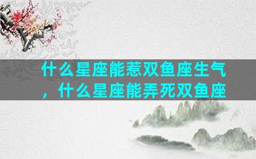 什么星座能惹双鱼座生气，什么星座能弄死双鱼座