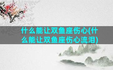 什么能让双鱼座伤心(什么能让双鱼座伤心流泪)