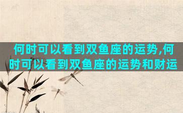 何时可以看到双鱼座的运势,何时可以看到双鱼座的运势和财运