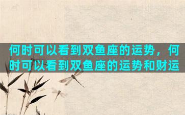 何时可以看到双鱼座的运势，何时可以看到双鱼座的运势和财运