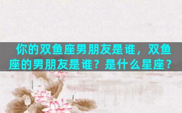 你的双鱼座男朋友是谁，双鱼座的男朋友是谁？是什么星座？