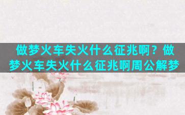 做梦火车失火什么征兆啊？做梦火车失火什么征兆啊周公解梦