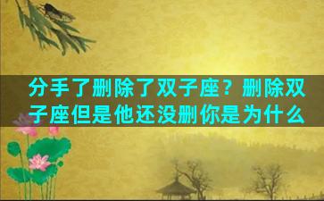 分手了删除了双子座？删除双子座但是他还没删你是为什么