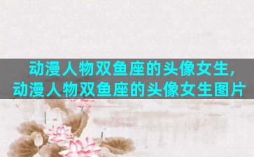 动漫人物双鱼座的头像女生,动漫人物双鱼座的头像女生图片