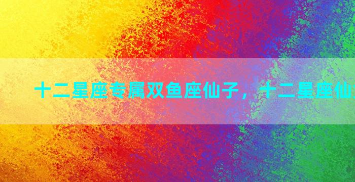 十二星座专属双鱼座仙子，十二星座仙女双鱼座