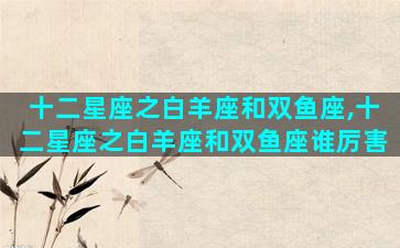 十二星座之白羊座和双鱼座,十二星座之白羊座和双鱼座谁厉害