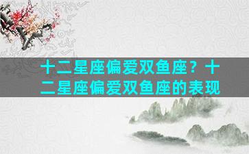 十二星座偏爱双鱼座？十二星座偏爱双鱼座的表现
