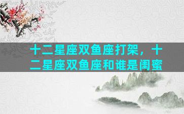 十二星座双鱼座打架，十二星座双鱼座和谁是闺蜜