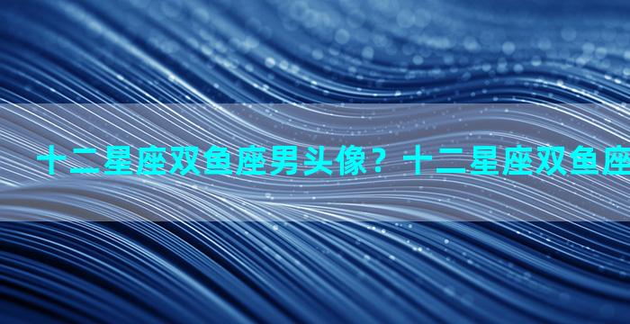 十二星座双鱼座男头像？十二星座双鱼座男头像动漫