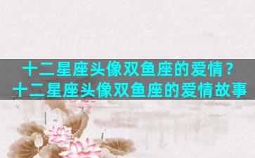 十二星座头像双鱼座的爱情？十二星座头像双鱼座的爱情故事