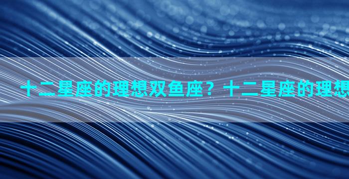 十二星座的理想双鱼座？十二星座的理想双鱼座是谁