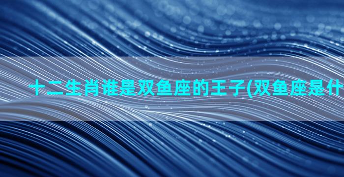 十二生肖谁是双鱼座的王子(双鱼座是什么王子？)