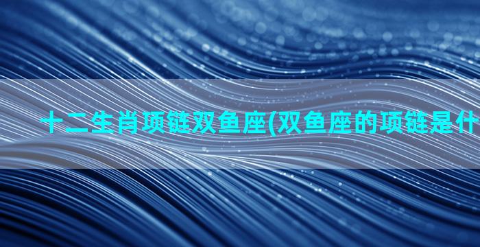 十二生肖项链双鱼座(双鱼座的项链是什么样子的)