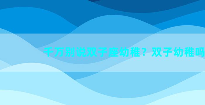 千万别说双子座幼稚？双子幼稚吗