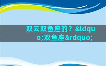 双云双鱼座的？“双鱼座”