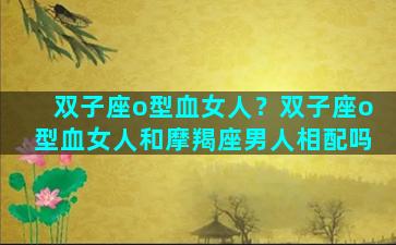 双子座o型血女人？双子座o型血女人和摩羯座男人相配吗