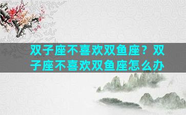 双子座不喜欢双鱼座？双子座不喜欢双鱼座怎么办