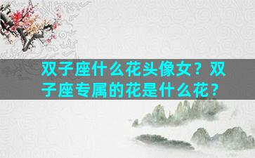 双子座什么花头像女？双子座专属的花是什么花？