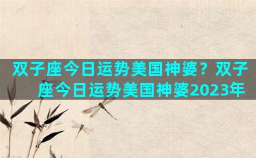 双子座今日运势美国神婆？双子座今日运势美国神婆2023年