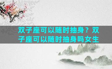 双子座可以随时抽身？双子座可以随时抽身吗女生