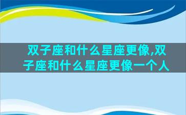 双子座和什么星座更像,双子座和什么星座更像一个人