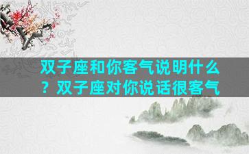 双子座和你客气说明什么？双子座对你说话很客气