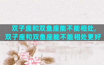 双子座和双鱼座能不能相处,双子座和双鱼座能不能相处更好