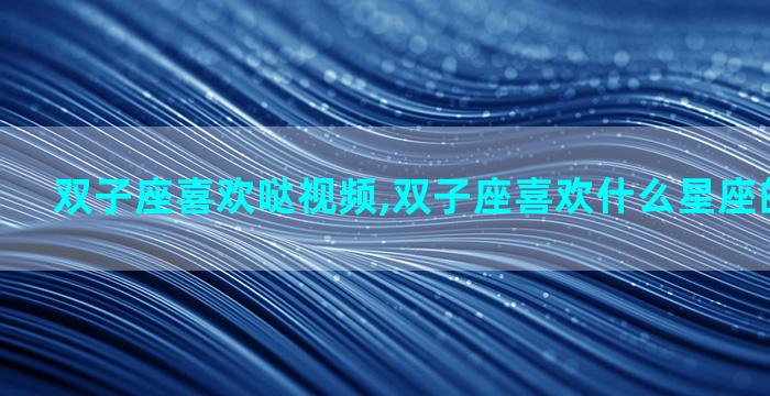 双子座喜欢哒视频,双子座喜欢什么星座的男生视频
