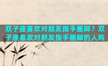 双子座喜欢对朋友指手画脚？双子座喜欢对朋友指手画脚的人吗