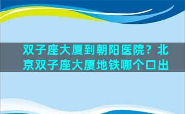 双子座大厦到朝阳医院？北京双子座大厦地铁哪个口出