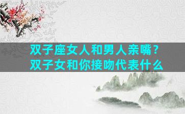 双子座女人和男人亲嘴？双子女和你接吻代表什么