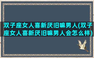 双子座女人喜新厌旧嘛男人(双子座女人喜新厌旧嘛男人会怎么样)