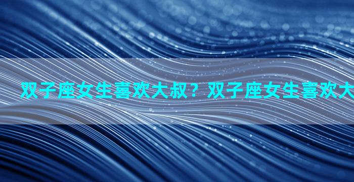 双子座女生喜欢大叔？双子座女生喜欢大叔型男生吗