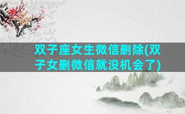 双子座女生微信删除(双子女删微信就没机会了)