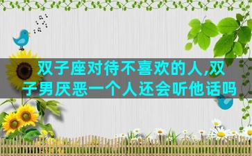 双子座对待不喜欢的人,双子男厌恶一个人还会听他话吗