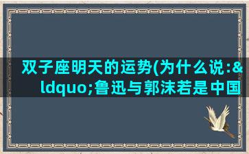 双子座明天的运势(为什么说:“鲁迅与郭沫若是中国现代文坛的双子星座。”)