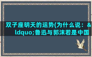 双子座明天的运势(为什么说：“鲁迅与郭沫若是中国现代文坛的双子星座。”)